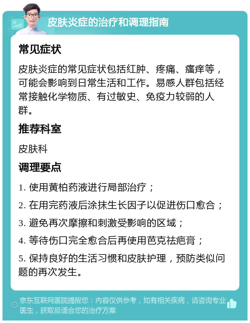 皮肤炎症的治疗和调理指南 常见症状 皮肤炎症的常见症状包括红肿、疼痛、瘙痒等，可能会影响到日常生活和工作。易感人群包括经常接触化学物质、有过敏史、免疫力较弱的人群。 推荐科室 皮肤科 调理要点 1. 使用黄柏药液进行局部治疗； 2. 在用完药液后涂抹生长因子以促进伤口愈合； 3. 避免再次摩擦和刺激受影响的区域； 4. 等待伤口完全愈合后再使用芭克祛疤膏； 5. 保持良好的生活习惯和皮肤护理，预防类似问题的再次发生。