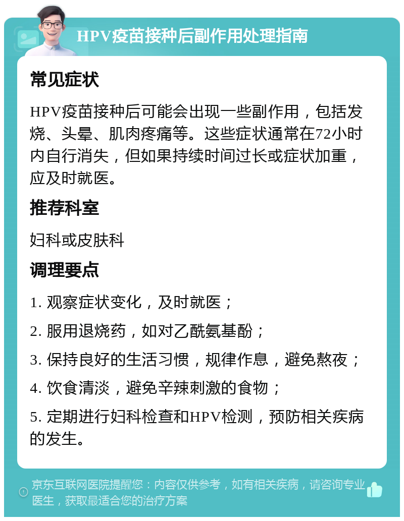 HPV疫苗接种后副作用处理指南 常见症状 HPV疫苗接种后可能会出现一些副作用，包括发烧、头晕、肌肉疼痛等。这些症状通常在72小时内自行消失，但如果持续时间过长或症状加重，应及时就医。 推荐科室 妇科或皮肤科 调理要点 1. 观察症状变化，及时就医； 2. 服用退烧药，如对乙酰氨基酚； 3. 保持良好的生活习惯，规律作息，避免熬夜； 4. 饮食清淡，避免辛辣刺激的食物； 5. 定期进行妇科检查和HPV检测，预防相关疾病的发生。