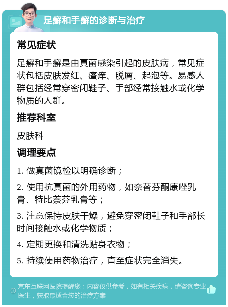 足癣和手癣的诊断与治疗 常见症状 足癣和手癣是由真菌感染引起的皮肤病，常见症状包括皮肤发红、瘙痒、脱屑、起泡等。易感人群包括经常穿密闭鞋子、手部经常接触水或化学物质的人群。 推荐科室 皮肤科 调理要点 1. 做真菌镜检以明确诊断； 2. 使用抗真菌的外用药物，如奈替芬酮康唑乳膏、特比萘芬乳膏等； 3. 注意保持皮肤干燥，避免穿密闭鞋子和手部长时间接触水或化学物质； 4. 定期更换和清洗贴身衣物； 5. 持续使用药物治疗，直至症状完全消失。