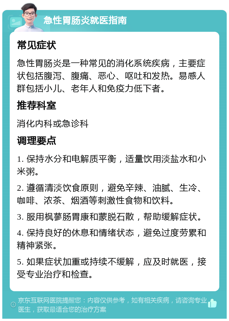 急性胃肠炎就医指南 常见症状 急性胃肠炎是一种常见的消化系统疾病，主要症状包括腹泻、腹痛、恶心、呕吐和发热。易感人群包括小儿、老年人和免疫力低下者。 推荐科室 消化内科或急诊科 调理要点 1. 保持水分和电解质平衡，适量饮用淡盐水和小米粥。 2. 遵循清淡饮食原则，避免辛辣、油腻、生冷、咖啡、浓茶、烟酒等刺激性食物和饮料。 3. 服用枫蓼肠胃康和蒙脱石散，帮助缓解症状。 4. 保持良好的休息和情绪状态，避免过度劳累和精神紧张。 5. 如果症状加重或持续不缓解，应及时就医，接受专业治疗和检查。