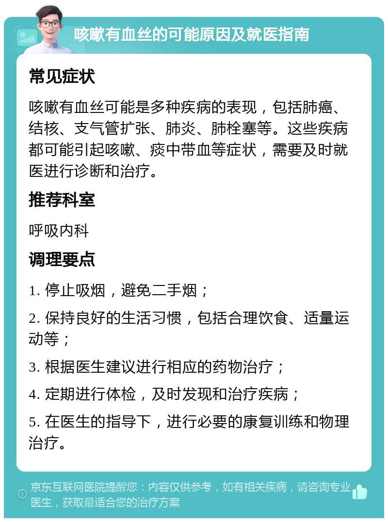 咳嗽有血丝的可能原因及就医指南 常见症状 咳嗽有血丝可能是多种疾病的表现，包括肺癌、结核、支气管扩张、肺炎、肺栓塞等。这些疾病都可能引起咳嗽、痰中带血等症状，需要及时就医进行诊断和治疗。 推荐科室 呼吸内科 调理要点 1. 停止吸烟，避免二手烟； 2. 保持良好的生活习惯，包括合理饮食、适量运动等； 3. 根据医生建议进行相应的药物治疗； 4. 定期进行体检，及时发现和治疗疾病； 5. 在医生的指导下，进行必要的康复训练和物理治疗。