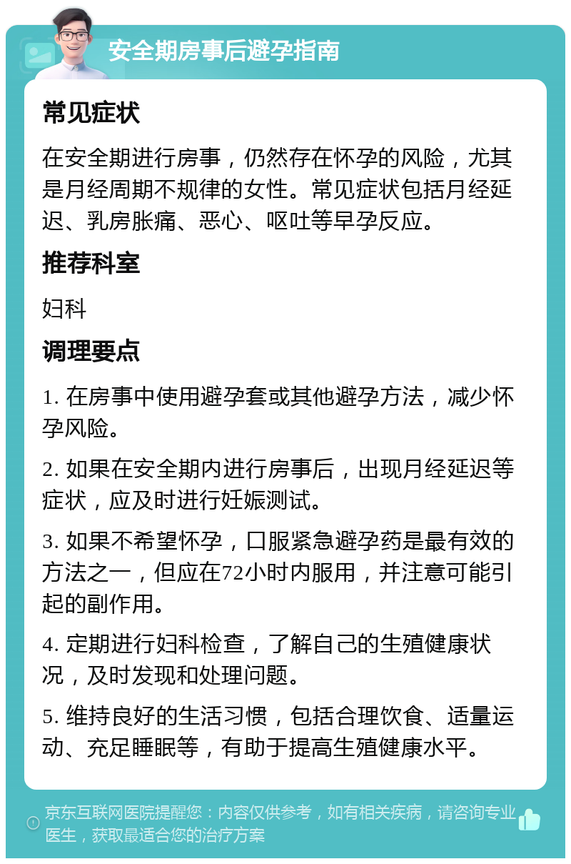 安全期房事后避孕指南 常见症状 在安全期进行房事，仍然存在怀孕的风险，尤其是月经周期不规律的女性。常见症状包括月经延迟、乳房胀痛、恶心、呕吐等早孕反应。 推荐科室 妇科 调理要点 1. 在房事中使用避孕套或其他避孕方法，减少怀孕风险。 2. 如果在安全期内进行房事后，出现月经延迟等症状，应及时进行妊娠测试。 3. 如果不希望怀孕，口服紧急避孕药是最有效的方法之一，但应在72小时内服用，并注意可能引起的副作用。 4. 定期进行妇科检查，了解自己的生殖健康状况，及时发现和处理问题。 5. 维持良好的生活习惯，包括合理饮食、适量运动、充足睡眠等，有助于提高生殖健康水平。