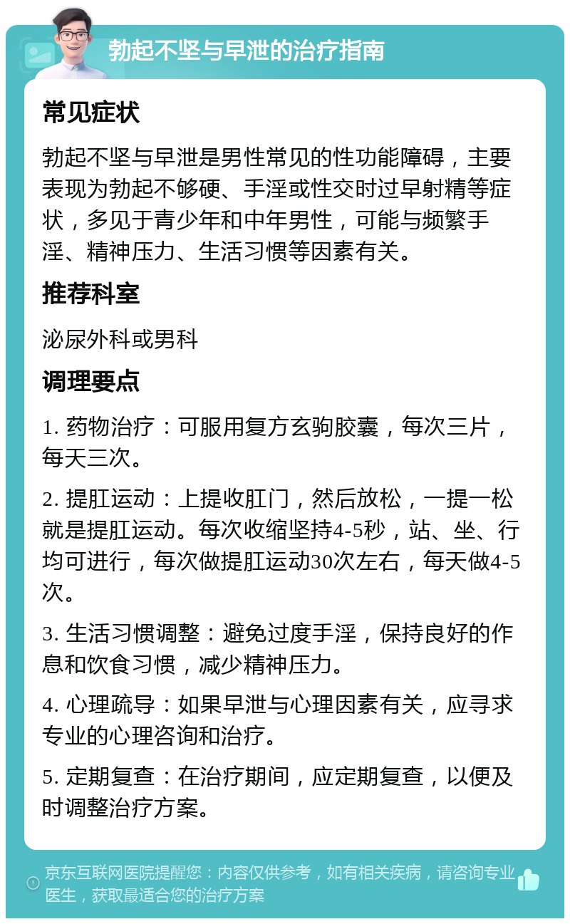 勃起不坚与早泄的治疗指南 常见症状 勃起不坚与早泄是男性常见的性功能障碍，主要表现为勃起不够硬、手淫或性交时过早射精等症状，多见于青少年和中年男性，可能与频繁手淫、精神压力、生活习惯等因素有关。 推荐科室 泌尿外科或男科 调理要点 1. 药物治疗：可服用复方玄驹胶囊，每次三片，每天三次。 2. 提肛运动：上提收肛门，然后放松，一提一松就是提肛运动。每次收缩坚持4-5秒，站、坐、行均可进行，每次做提肛运动30次左右，每天做4-5次。 3. 生活习惯调整：避免过度手淫，保持良好的作息和饮食习惯，减少精神压力。 4. 心理疏导：如果早泄与心理因素有关，应寻求专业的心理咨询和治疗。 5. 定期复查：在治疗期间，应定期复查，以便及时调整治疗方案。