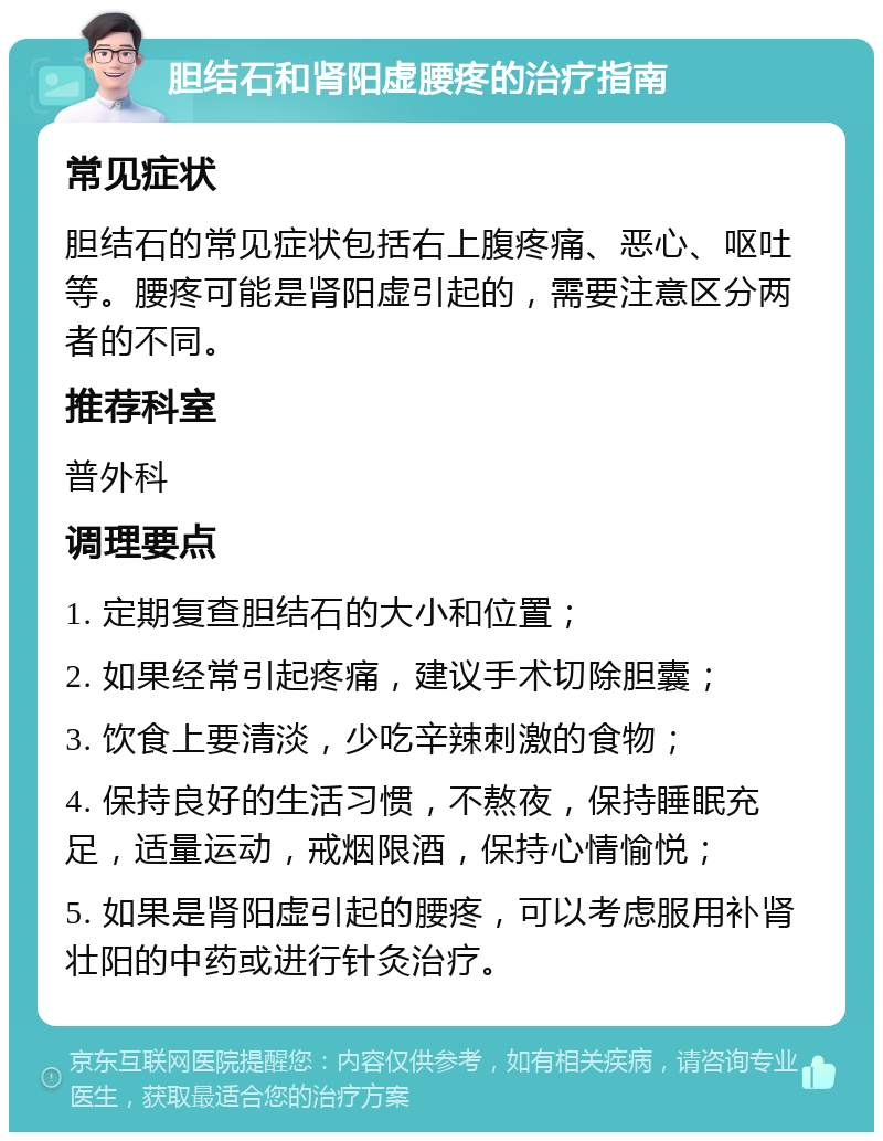 胆结石和肾阳虚腰疼的治疗指南 常见症状 胆结石的常见症状包括右上腹疼痛、恶心、呕吐等。腰疼可能是肾阳虚引起的，需要注意区分两者的不同。 推荐科室 普外科 调理要点 1. 定期复查胆结石的大小和位置； 2. 如果经常引起疼痛，建议手术切除胆囊； 3. 饮食上要清淡，少吃辛辣刺激的食物； 4. 保持良好的生活习惯，不熬夜，保持睡眠充足，适量运动，戒烟限酒，保持心情愉悦； 5. 如果是肾阳虚引起的腰疼，可以考虑服用补肾壮阳的中药或进行针灸治疗。