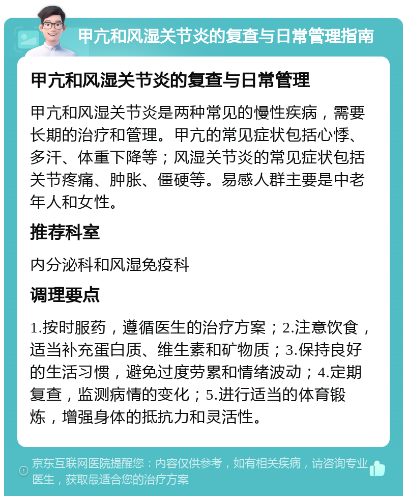 甲亢和风湿关节炎的复查与日常管理指南 甲亢和风湿关节炎的复查与日常管理 甲亢和风湿关节炎是两种常见的慢性疾病，需要长期的治疗和管理。甲亢的常见症状包括心悸、多汗、体重下降等；风湿关节炎的常见症状包括关节疼痛、肿胀、僵硬等。易感人群主要是中老年人和女性。 推荐科室 内分泌科和风湿免疫科 调理要点 1.按时服药，遵循医生的治疗方案；2.注意饮食，适当补充蛋白质、维生素和矿物质；3.保持良好的生活习惯，避免过度劳累和情绪波动；4.定期复查，监测病情的变化；5.进行适当的体育锻炼，增强身体的抵抗力和灵活性。