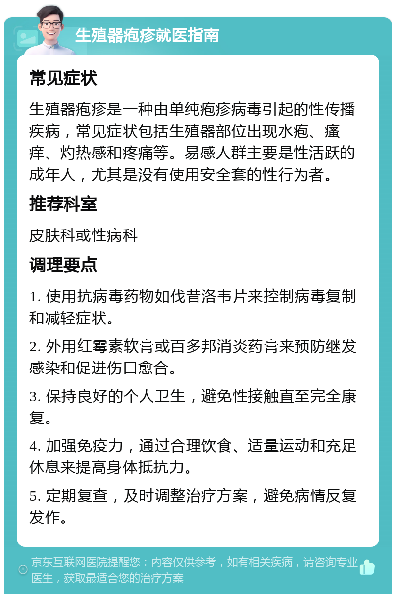 生殖器疱疹就医指南 常见症状 生殖器疱疹是一种由单纯疱疹病毒引起的性传播疾病，常见症状包括生殖器部位出现水疱、瘙痒、灼热感和疼痛等。易感人群主要是性活跃的成年人，尤其是没有使用安全套的性行为者。 推荐科室 皮肤科或性病科 调理要点 1. 使用抗病毒药物如伐昔洛韦片来控制病毒复制和减轻症状。 2. 外用红霉素软膏或百多邦消炎药膏来预防继发感染和促进伤口愈合。 3. 保持良好的个人卫生，避免性接触直至完全康复。 4. 加强免疫力，通过合理饮食、适量运动和充足休息来提高身体抵抗力。 5. 定期复查，及时调整治疗方案，避免病情反复发作。