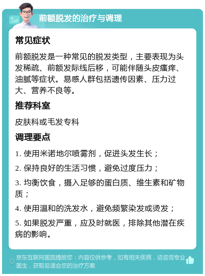 前额脱发的治疗与调理 常见症状 前额脱发是一种常见的脱发类型，主要表现为头发稀疏、前额发际线后移，可能伴随头皮瘙痒、油腻等症状。易感人群包括遗传因素、压力过大、营养不良等。 推荐科室 皮肤科或毛发专科 调理要点 1. 使用米诺地尔喷雾剂，促进头发生长； 2. 保持良好的生活习惯，避免过度压力； 3. 均衡饮食，摄入足够的蛋白质、维生素和矿物质； 4. 使用温和的洗发水，避免频繁染发或烫发； 5. 如果脱发严重，应及时就医，排除其他潜在疾病的影响。