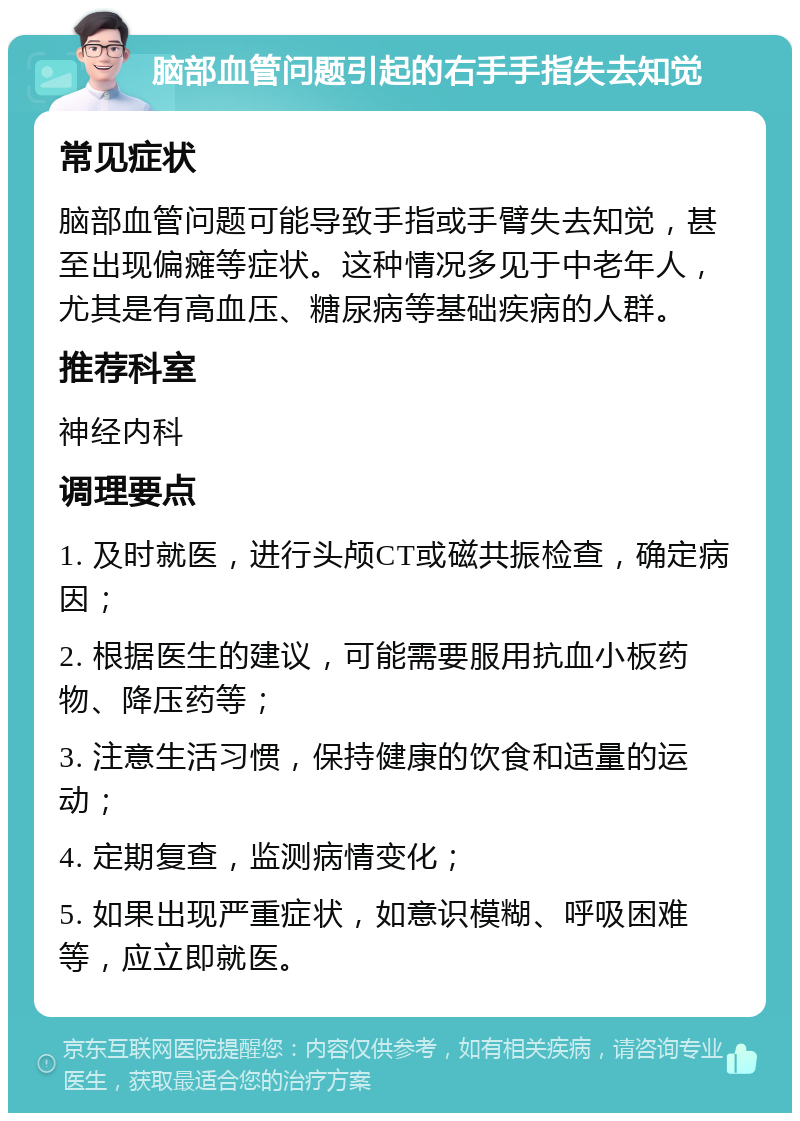 脑部血管问题引起的右手手指失去知觉 常见症状 脑部血管问题可能导致手指或手臂失去知觉，甚至出现偏瘫等症状。这种情况多见于中老年人，尤其是有高血压、糖尿病等基础疾病的人群。 推荐科室 神经内科 调理要点 1. 及时就医，进行头颅CT或磁共振检查，确定病因； 2. 根据医生的建议，可能需要服用抗血小板药物、降压药等； 3. 注意生活习惯，保持健康的饮食和适量的运动； 4. 定期复查，监测病情变化； 5. 如果出现严重症状，如意识模糊、呼吸困难等，应立即就医。