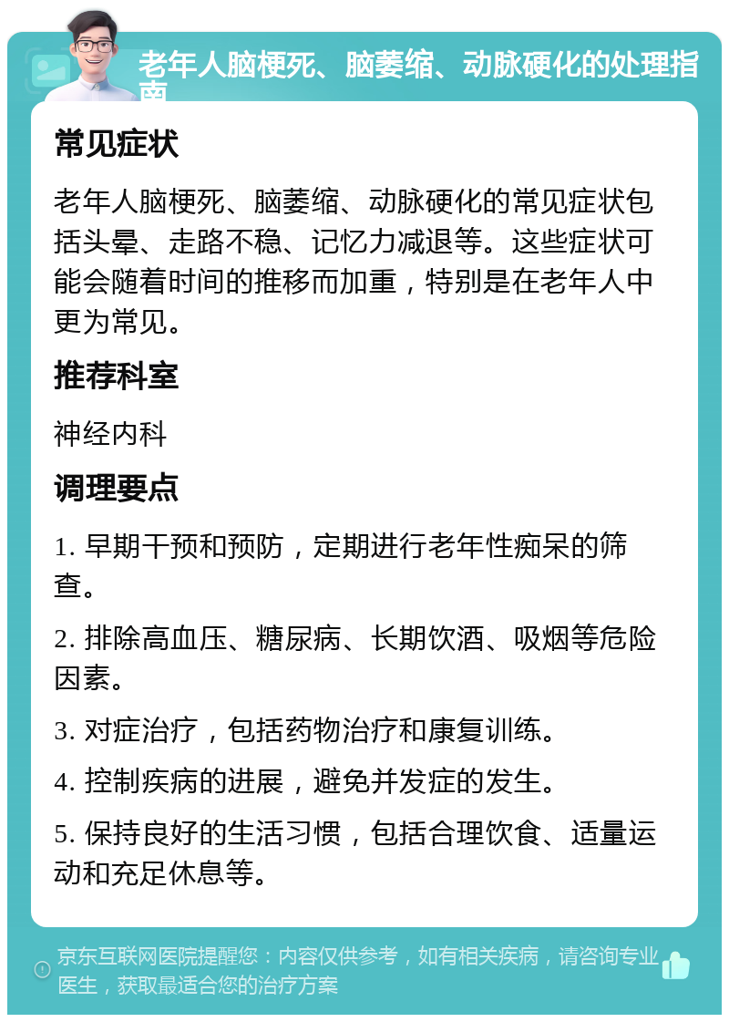 老年人脑梗死、脑萎缩、动脉硬化的处理指南 常见症状 老年人脑梗死、脑萎缩、动脉硬化的常见症状包括头晕、走路不稳、记忆力减退等。这些症状可能会随着时间的推移而加重，特别是在老年人中更为常见。 推荐科室 神经内科 调理要点 1. 早期干预和预防，定期进行老年性痴呆的筛查。 2. 排除高血压、糖尿病、长期饮酒、吸烟等危险因素。 3. 对症治疗，包括药物治疗和康复训练。 4. 控制疾病的进展，避免并发症的发生。 5. 保持良好的生活习惯，包括合理饮食、适量运动和充足休息等。