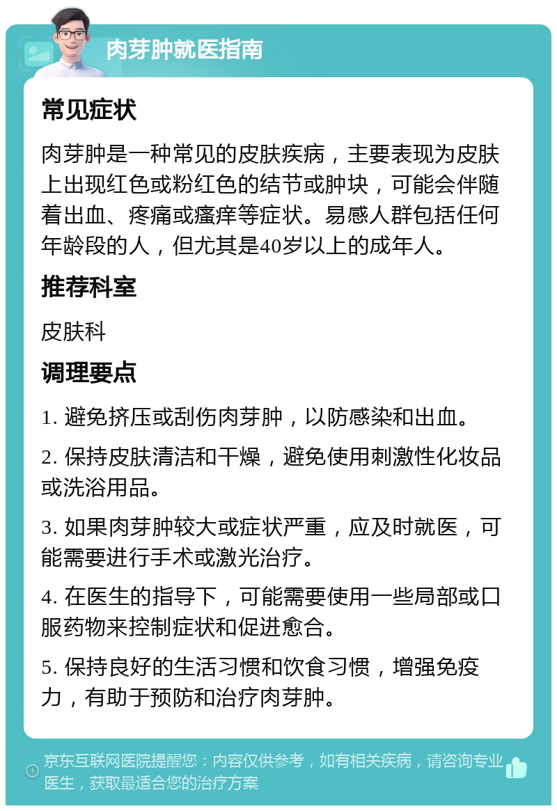 肉芽肿就医指南 常见症状 肉芽肿是一种常见的皮肤疾病，主要表现为皮肤上出现红色或粉红色的结节或肿块，可能会伴随着出血、疼痛或瘙痒等症状。易感人群包括任何年龄段的人，但尤其是40岁以上的成年人。 推荐科室 皮肤科 调理要点 1. 避免挤压或刮伤肉芽肿，以防感染和出血。 2. 保持皮肤清洁和干燥，避免使用刺激性化妆品或洗浴用品。 3. 如果肉芽肿较大或症状严重，应及时就医，可能需要进行手术或激光治疗。 4. 在医生的指导下，可能需要使用一些局部或口服药物来控制症状和促进愈合。 5. 保持良好的生活习惯和饮食习惯，增强免疫力，有助于预防和治疗肉芽肿。