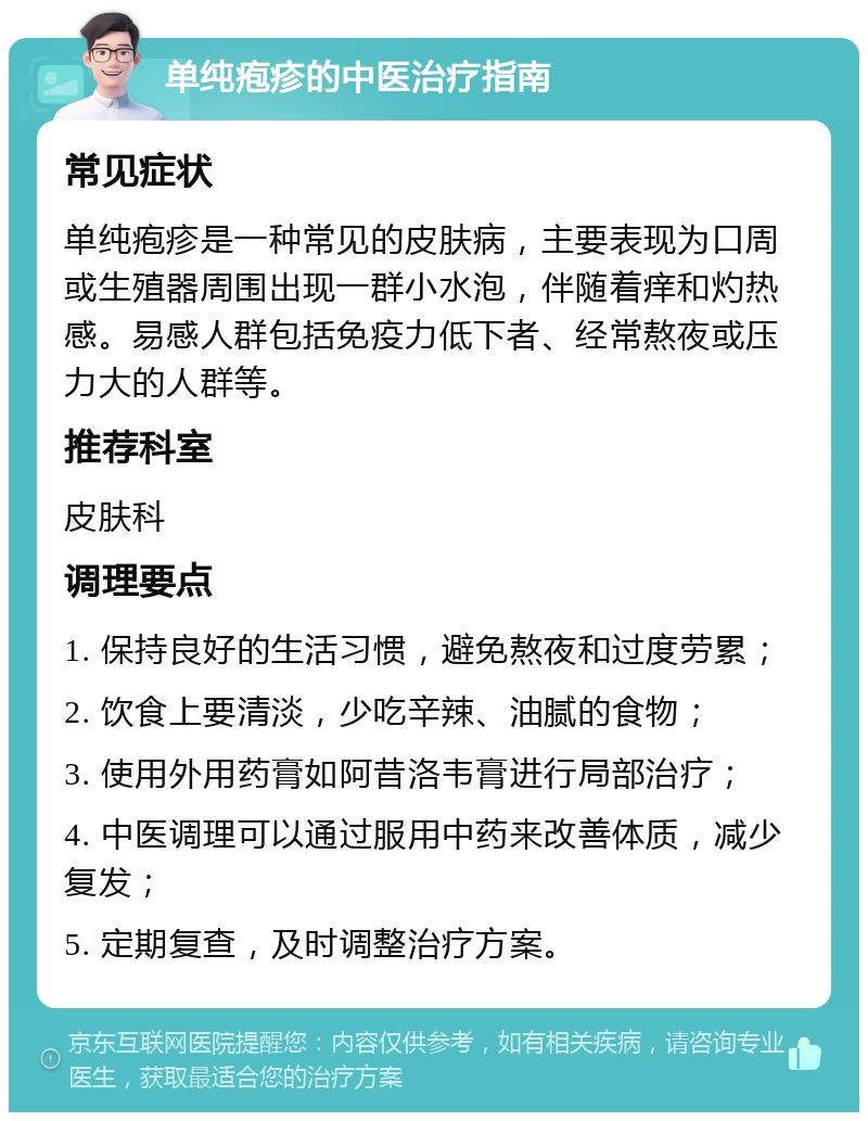 单纯疱疹的中医治疗指南 常见症状 单纯疱疹是一种常见的皮肤病，主要表现为口周或生殖器周围出现一群小水泡，伴随着痒和灼热感。易感人群包括免疫力低下者、经常熬夜或压力大的人群等。 推荐科室 皮肤科 调理要点 1. 保持良好的生活习惯，避免熬夜和过度劳累； 2. 饮食上要清淡，少吃辛辣、油腻的食物； 3. 使用外用药膏如阿昔洛韦膏进行局部治疗； 4. 中医调理可以通过服用中药来改善体质，减少复发； 5. 定期复查，及时调整治疗方案。