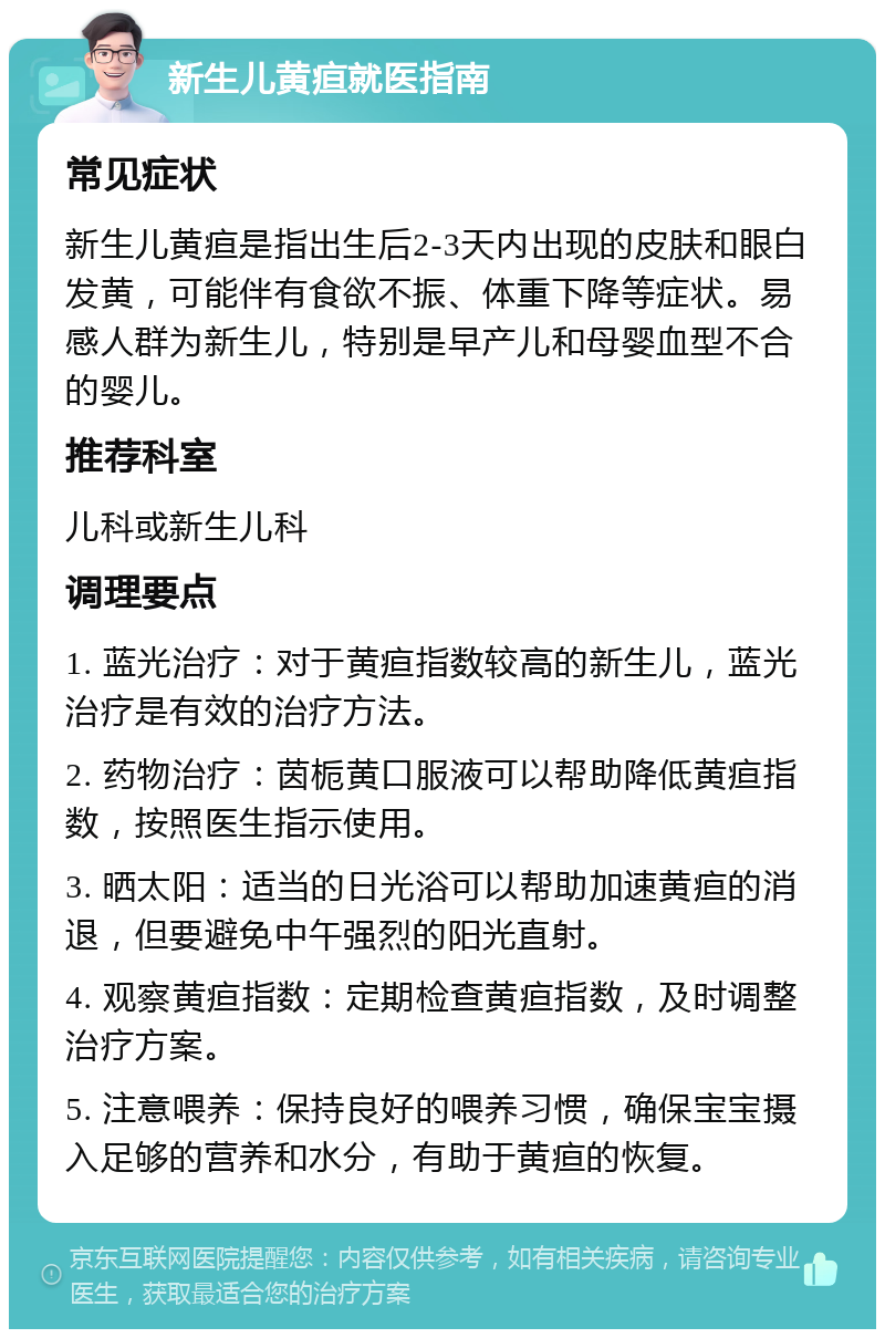 新生儿黄疸就医指南 常见症状 新生儿黄疸是指出生后2-3天内出现的皮肤和眼白发黄，可能伴有食欲不振、体重下降等症状。易感人群为新生儿，特别是早产儿和母婴血型不合的婴儿。 推荐科室 儿科或新生儿科 调理要点 1. 蓝光治疗：对于黄疸指数较高的新生儿，蓝光治疗是有效的治疗方法。 2. 药物治疗：茵栀黄口服液可以帮助降低黄疸指数，按照医生指示使用。 3. 晒太阳：适当的日光浴可以帮助加速黄疸的消退，但要避免中午强烈的阳光直射。 4. 观察黄疸指数：定期检查黄疸指数，及时调整治疗方案。 5. 注意喂养：保持良好的喂养习惯，确保宝宝摄入足够的营养和水分，有助于黄疸的恢复。