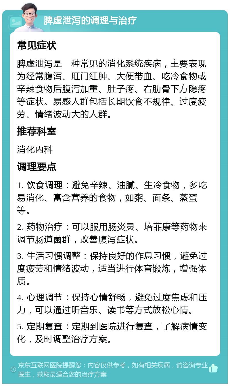 脾虚泄泻的调理与治疗 常见症状 脾虚泄泻是一种常见的消化系统疾病，主要表现为经常腹泻、肛门红肿、大便带血、吃冷食物或辛辣食物后腹泻加重、肚子疼、右肋骨下方隐疼等症状。易感人群包括长期饮食不规律、过度疲劳、情绪波动大的人群。 推荐科室 消化内科 调理要点 1. 饮食调理：避免辛辣、油腻、生冷食物，多吃易消化、富含营养的食物，如粥、面条、蒸蛋等。 2. 药物治疗：可以服用肠炎灵、培菲康等药物来调节肠道菌群，改善腹泻症状。 3. 生活习惯调整：保持良好的作息习惯，避免过度疲劳和情绪波动，适当进行体育锻炼，增强体质。 4. 心理调节：保持心情舒畅，避免过度焦虑和压力，可以通过听音乐、读书等方式放松心情。 5. 定期复查：定期到医院进行复查，了解病情变化，及时调整治疗方案。