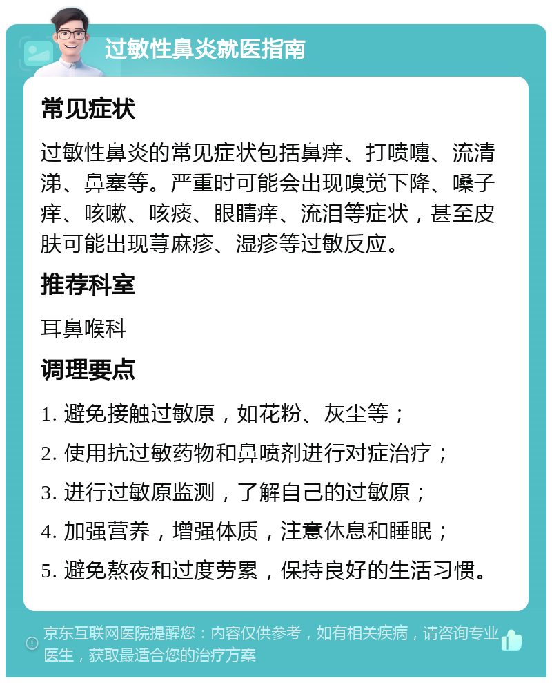 过敏性鼻炎就医指南 常见症状 过敏性鼻炎的常见症状包括鼻痒、打喷嚏、流清涕、鼻塞等。严重时可能会出现嗅觉下降、嗓子痒、咳嗽、咳痰、眼睛痒、流泪等症状，甚至皮肤可能出现荨麻疹、湿疹等过敏反应。 推荐科室 耳鼻喉科 调理要点 1. 避免接触过敏原，如花粉、灰尘等； 2. 使用抗过敏药物和鼻喷剂进行对症治疗； 3. 进行过敏原监测，了解自己的过敏原； 4. 加强营养，增强体质，注意休息和睡眠； 5. 避免熬夜和过度劳累，保持良好的生活习惯。