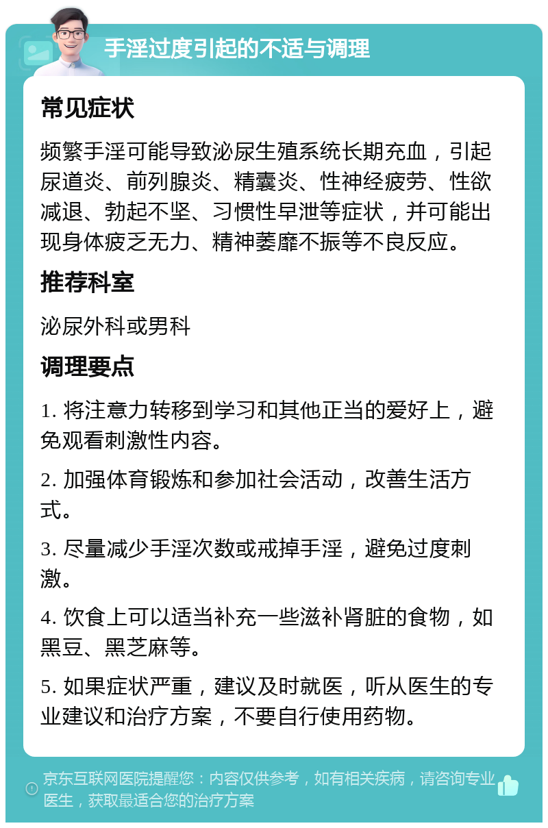 手淫过度引起的不适与调理 常见症状 频繁手淫可能导致泌尿生殖系统长期充血，引起尿道炎、前列腺炎、精囊炎、性神经疲劳、性欲减退、勃起不坚、习惯性早泄等症状，并可能出现身体疲乏无力、精神萎靡不振等不良反应。 推荐科室 泌尿外科或男科 调理要点 1. 将注意力转移到学习和其他正当的爱好上，避免观看刺激性内容。 2. 加强体育锻炼和参加社会活动，改善生活方式。 3. 尽量减少手淫次数或戒掉手淫，避免过度刺激。 4. 饮食上可以适当补充一些滋补肾脏的食物，如黑豆、黑芝麻等。 5. 如果症状严重，建议及时就医，听从医生的专业建议和治疗方案，不要自行使用药物。