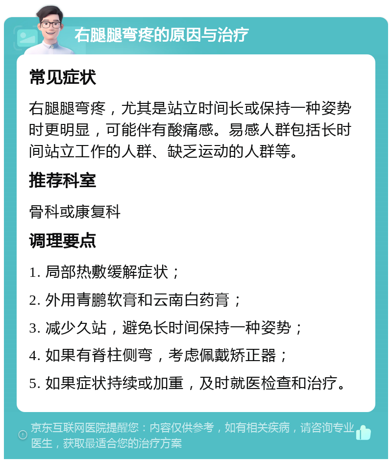 右腿腿弯疼的原因与治疗 常见症状 右腿腿弯疼，尤其是站立时间长或保持一种姿势时更明显，可能伴有酸痛感。易感人群包括长时间站立工作的人群、缺乏运动的人群等。 推荐科室 骨科或康复科 调理要点 1. 局部热敷缓解症状； 2. 外用青鹏软膏和云南白药膏； 3. 减少久站，避免长时间保持一种姿势； 4. 如果有脊柱侧弯，考虑佩戴矫正器； 5. 如果症状持续或加重，及时就医检查和治疗。