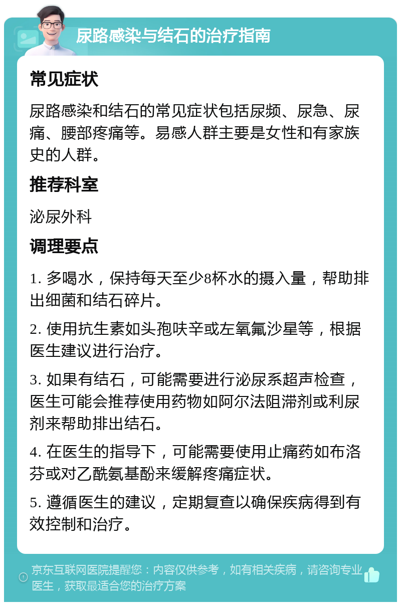 尿路感染与结石的治疗指南 常见症状 尿路感染和结石的常见症状包括尿频、尿急、尿痛、腰部疼痛等。易感人群主要是女性和有家族史的人群。 推荐科室 泌尿外科 调理要点 1. 多喝水，保持每天至少8杯水的摄入量，帮助排出细菌和结石碎片。 2. 使用抗生素如头孢呋辛或左氧氟沙星等，根据医生建议进行治疗。 3. 如果有结石，可能需要进行泌尿系超声检查，医生可能会推荐使用药物如阿尔法阻滞剂或利尿剂来帮助排出结石。 4. 在医生的指导下，可能需要使用止痛药如布洛芬或对乙酰氨基酚来缓解疼痛症状。 5. 遵循医生的建议，定期复查以确保疾病得到有效控制和治疗。