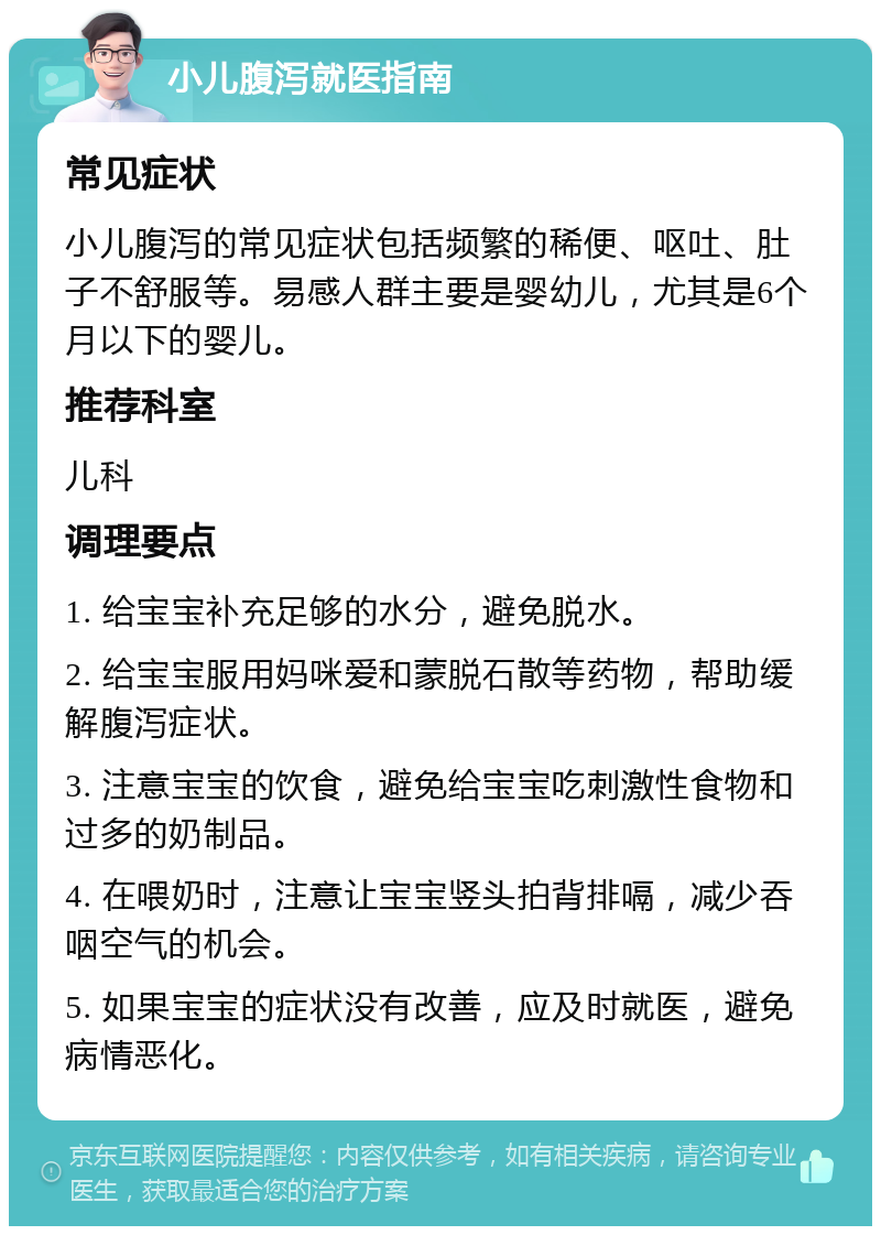 小儿腹泻就医指南 常见症状 小儿腹泻的常见症状包括频繁的稀便、呕吐、肚子不舒服等。易感人群主要是婴幼儿，尤其是6个月以下的婴儿。 推荐科室 儿科 调理要点 1. 给宝宝补充足够的水分，避免脱水。 2. 给宝宝服用妈咪爱和蒙脱石散等药物，帮助缓解腹泻症状。 3. 注意宝宝的饮食，避免给宝宝吃刺激性食物和过多的奶制品。 4. 在喂奶时，注意让宝宝竖头拍背排嗝，减少吞咽空气的机会。 5. 如果宝宝的症状没有改善，应及时就医，避免病情恶化。