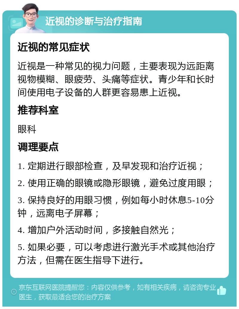 近视的诊断与治疗指南 近视的常见症状 近视是一种常见的视力问题，主要表现为远距离视物模糊、眼疲劳、头痛等症状。青少年和长时间使用电子设备的人群更容易患上近视。 推荐科室 眼科 调理要点 1. 定期进行眼部检查，及早发现和治疗近视； 2. 使用正确的眼镜或隐形眼镜，避免过度用眼； 3. 保持良好的用眼习惯，例如每小时休息5-10分钟，远离电子屏幕； 4. 增加户外活动时间，多接触自然光； 5. 如果必要，可以考虑进行激光手术或其他治疗方法，但需在医生指导下进行。