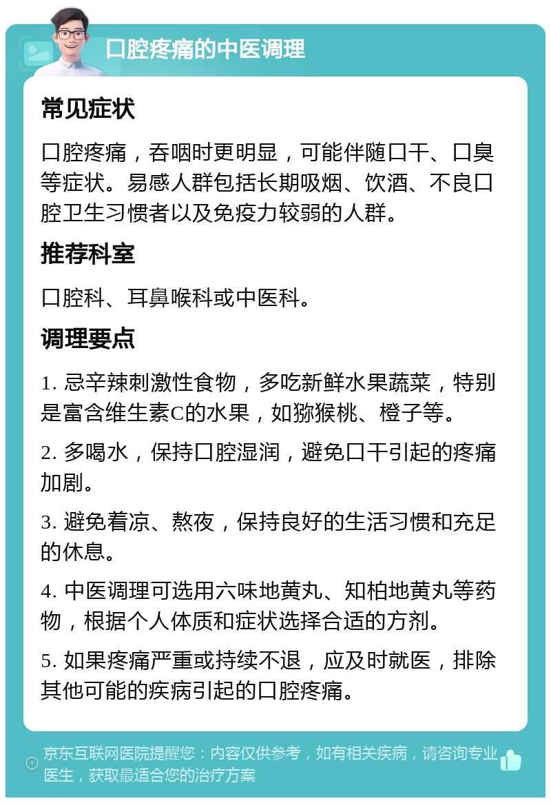 口腔疼痛的中医调理 常见症状 口腔疼痛，吞咽时更明显，可能伴随口干、口臭等症状。易感人群包括长期吸烟、饮酒、不良口腔卫生习惯者以及免疫力较弱的人群。 推荐科室 口腔科、耳鼻喉科或中医科。 调理要点 1. 忌辛辣刺激性食物，多吃新鲜水果蔬菜，特别是富含维生素C的水果，如猕猴桃、橙子等。 2. 多喝水，保持口腔湿润，避免口干引起的疼痛加剧。 3. 避免着凉、熬夜，保持良好的生活习惯和充足的休息。 4. 中医调理可选用六味地黄丸、知柏地黄丸等药物，根据个人体质和症状选择合适的方剂。 5. 如果疼痛严重或持续不退，应及时就医，排除其他可能的疾病引起的口腔疼痛。