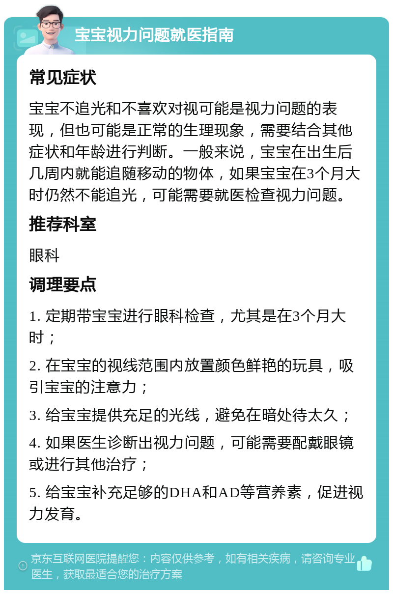 宝宝视力问题就医指南 常见症状 宝宝不追光和不喜欢对视可能是视力问题的表现，但也可能是正常的生理现象，需要结合其他症状和年龄进行判断。一般来说，宝宝在出生后几周内就能追随移动的物体，如果宝宝在3个月大时仍然不能追光，可能需要就医检查视力问题。 推荐科室 眼科 调理要点 1. 定期带宝宝进行眼科检查，尤其是在3个月大时； 2. 在宝宝的视线范围内放置颜色鲜艳的玩具，吸引宝宝的注意力； 3. 给宝宝提供充足的光线，避免在暗处待太久； 4. 如果医生诊断出视力问题，可能需要配戴眼镜或进行其他治疗； 5. 给宝宝补充足够的DHA和AD等营养素，促进视力发育。