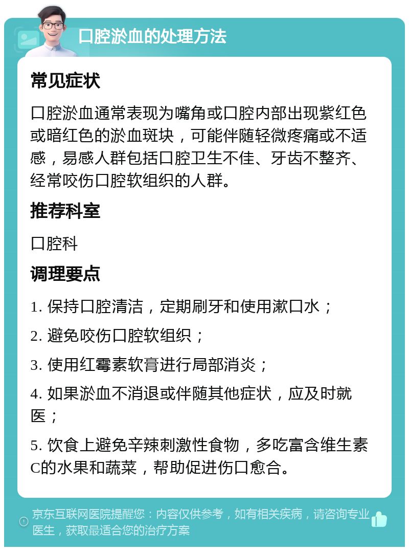 口腔淤血的处理方法 常见症状 口腔淤血通常表现为嘴角或口腔内部出现紫红色或暗红色的淤血斑块，可能伴随轻微疼痛或不适感，易感人群包括口腔卫生不佳、牙齿不整齐、经常咬伤口腔软组织的人群。 推荐科室 口腔科 调理要点 1. 保持口腔清洁，定期刷牙和使用漱口水； 2. 避免咬伤口腔软组织； 3. 使用红霉素软膏进行局部消炎； 4. 如果淤血不消退或伴随其他症状，应及时就医； 5. 饮食上避免辛辣刺激性食物，多吃富含维生素C的水果和蔬菜，帮助促进伤口愈合。