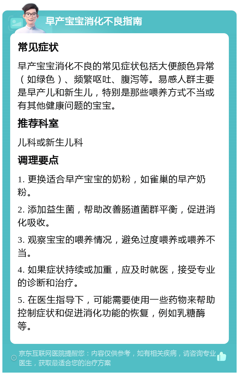 早产宝宝消化不良指南 常见症状 早产宝宝消化不良的常见症状包括大便颜色异常（如绿色）、频繁呕吐、腹泻等。易感人群主要是早产儿和新生儿，特别是那些喂养方式不当或有其他健康问题的宝宝。 推荐科室 儿科或新生儿科 调理要点 1. 更换适合早产宝宝的奶粉，如雀巢的早产奶粉。 2. 添加益生菌，帮助改善肠道菌群平衡，促进消化吸收。 3. 观察宝宝的喂养情况，避免过度喂养或喂养不当。 4. 如果症状持续或加重，应及时就医，接受专业的诊断和治疗。 5. 在医生指导下，可能需要使用一些药物来帮助控制症状和促进消化功能的恢复，例如乳糖酶等。