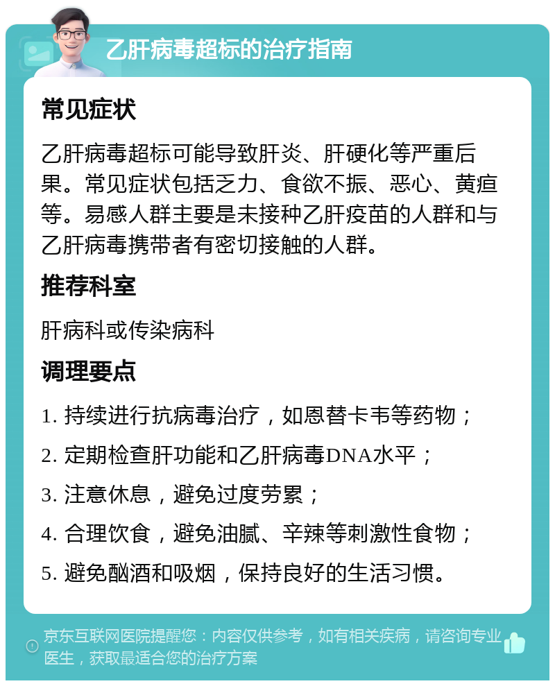 乙肝病毒超标的治疗指南 常见症状 乙肝病毒超标可能导致肝炎、肝硬化等严重后果。常见症状包括乏力、食欲不振、恶心、黄疸等。易感人群主要是未接种乙肝疫苗的人群和与乙肝病毒携带者有密切接触的人群。 推荐科室 肝病科或传染病科 调理要点 1. 持续进行抗病毒治疗，如恩替卡韦等药物； 2. 定期检查肝功能和乙肝病毒DNA水平； 3. 注意休息，避免过度劳累； 4. 合理饮食，避免油腻、辛辣等刺激性食物； 5. 避免酗酒和吸烟，保持良好的生活习惯。