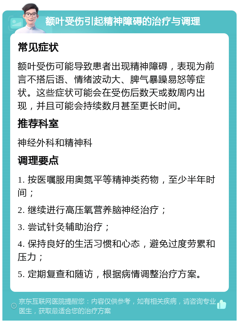 额叶受伤引起精神障碍的治疗与调理 常见症状 额叶受伤可能导致患者出现精神障碍，表现为前言不搭后语、情绪波动大、脾气暴躁易怒等症状。这些症状可能会在受伤后数天或数周内出现，并且可能会持续数月甚至更长时间。 推荐科室 神经外科和精神科 调理要点 1. 按医嘱服用奥氮平等精神类药物，至少半年时间； 2. 继续进行高压氧营养脑神经治疗； 3. 尝试针灸辅助治疗； 4. 保持良好的生活习惯和心态，避免过度劳累和压力； 5. 定期复查和随访，根据病情调整治疗方案。