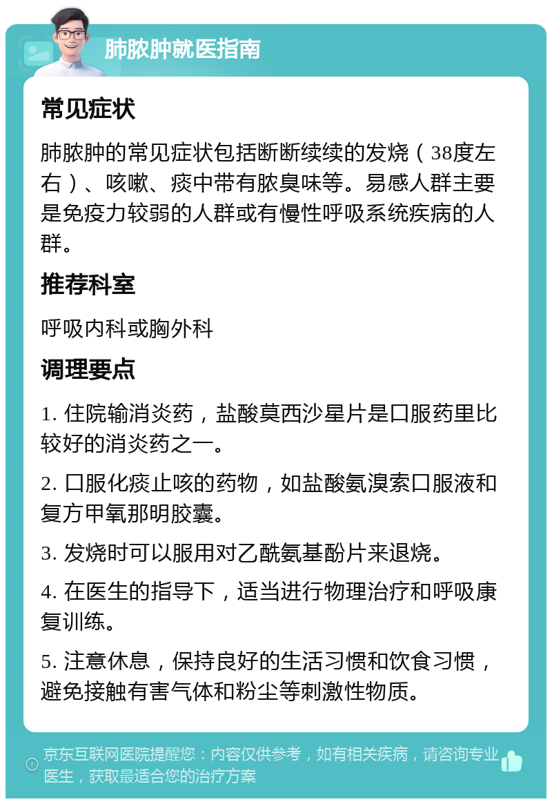 肺脓肿就医指南 常见症状 肺脓肿的常见症状包括断断续续的发烧（38度左右）、咳嗽、痰中带有脓臭味等。易感人群主要是免疫力较弱的人群或有慢性呼吸系统疾病的人群。 推荐科室 呼吸内科或胸外科 调理要点 1. 住院输消炎药，盐酸莫西沙星片是口服药里比较好的消炎药之一。 2. 口服化痰止咳的药物，如盐酸氨溴索口服液和复方甲氧那明胶囊。 3. 发烧时可以服用对乙酰氨基酚片来退烧。 4. 在医生的指导下，适当进行物理治疗和呼吸康复训练。 5. 注意休息，保持良好的生活习惯和饮食习惯，避免接触有害气体和粉尘等刺激性物质。