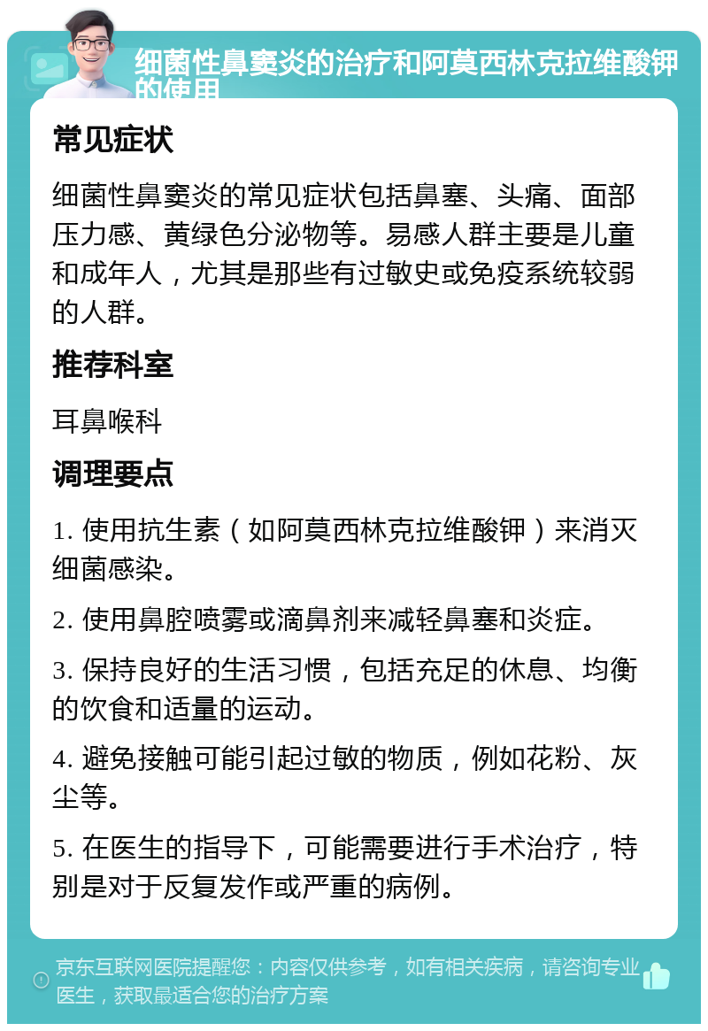 细菌性鼻窦炎的治疗和阿莫西林克拉维酸钾的使用 常见症状 细菌性鼻窦炎的常见症状包括鼻塞、头痛、面部压力感、黄绿色分泌物等。易感人群主要是儿童和成年人，尤其是那些有过敏史或免疫系统较弱的人群。 推荐科室 耳鼻喉科 调理要点 1. 使用抗生素（如阿莫西林克拉维酸钾）来消灭细菌感染。 2. 使用鼻腔喷雾或滴鼻剂来减轻鼻塞和炎症。 3. 保持良好的生活习惯，包括充足的休息、均衡的饮食和适量的运动。 4. 避免接触可能引起过敏的物质，例如花粉、灰尘等。 5. 在医生的指导下，可能需要进行手术治疗，特别是对于反复发作或严重的病例。