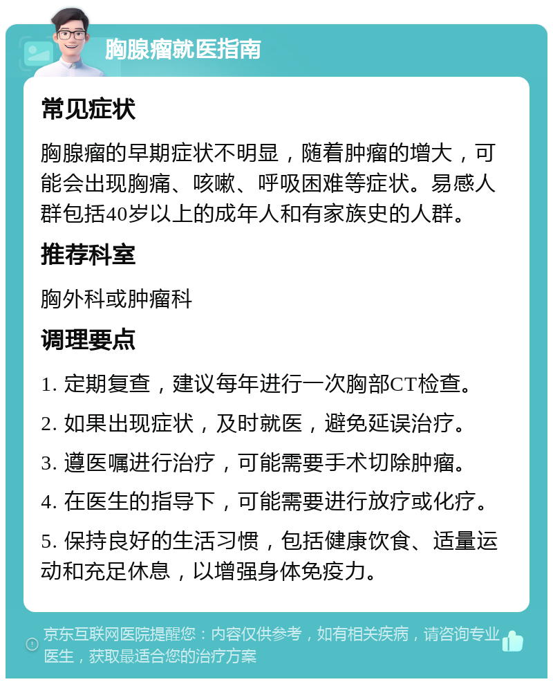 胸腺瘤就医指南 常见症状 胸腺瘤的早期症状不明显，随着肿瘤的增大，可能会出现胸痛、咳嗽、呼吸困难等症状。易感人群包括40岁以上的成年人和有家族史的人群。 推荐科室 胸外科或肿瘤科 调理要点 1. 定期复查，建议每年进行一次胸部CT检查。 2. 如果出现症状，及时就医，避免延误治疗。 3. 遵医嘱进行治疗，可能需要手术切除肿瘤。 4. 在医生的指导下，可能需要进行放疗或化疗。 5. 保持良好的生活习惯，包括健康饮食、适量运动和充足休息，以增强身体免疫力。