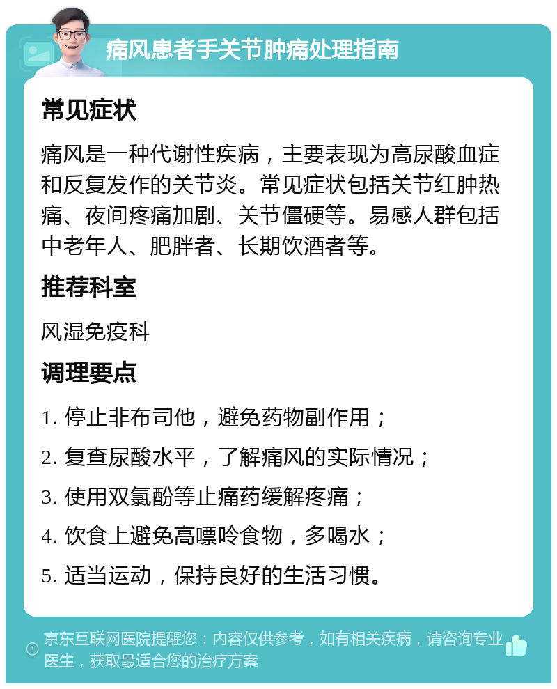 痛风患者手关节肿痛处理指南 常见症状 痛风是一种代谢性疾病，主要表现为高尿酸血症和反复发作的关节炎。常见症状包括关节红肿热痛、夜间疼痛加剧、关节僵硬等。易感人群包括中老年人、肥胖者、长期饮酒者等。 推荐科室 风湿免疫科 调理要点 1. 停止非布司他，避免药物副作用； 2. 复查尿酸水平，了解痛风的实际情况； 3. 使用双氯酚等止痛药缓解疼痛； 4. 饮食上避免高嘌呤食物，多喝水； 5. 适当运动，保持良好的生活习惯。