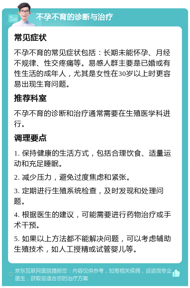 不孕不育的诊断与治疗 常见症状 不孕不育的常见症状包括：长期未能怀孕、月经不规律、性交疼痛等。易感人群主要是已婚或有性生活的成年人，尤其是女性在30岁以上时更容易出现生育问题。 推荐科室 不孕不育的诊断和治疗通常需要在生殖医学科进行。 调理要点 1. 保持健康的生活方式，包括合理饮食、适量运动和充足睡眠。 2. 减少压力，避免过度焦虑和紧张。 3. 定期进行生殖系统检查，及时发现和处理问题。 4. 根据医生的建议，可能需要进行药物治疗或手术干预。 5. 如果以上方法都不能解决问题，可以考虑辅助生殖技术，如人工授精或试管婴儿等。