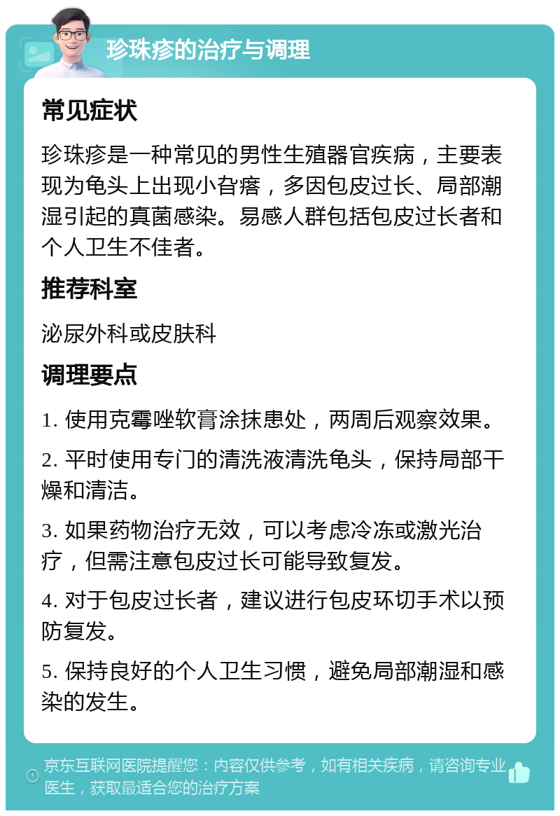 珍珠疹的治疗与调理 常见症状 珍珠疹是一种常见的男性生殖器官疾病，主要表现为龟头上出现小旮瘩，多因包皮过长、局部潮湿引起的真菌感染。易感人群包括包皮过长者和个人卫生不佳者。 推荐科室 泌尿外科或皮肤科 调理要点 1. 使用克霉唑软膏涂抹患处，两周后观察效果。 2. 平时使用专门的清洗液清洗龟头，保持局部干燥和清洁。 3. 如果药物治疗无效，可以考虑冷冻或激光治疗，但需注意包皮过长可能导致复发。 4. 对于包皮过长者，建议进行包皮环切手术以预防复发。 5. 保持良好的个人卫生习惯，避免局部潮湿和感染的发生。