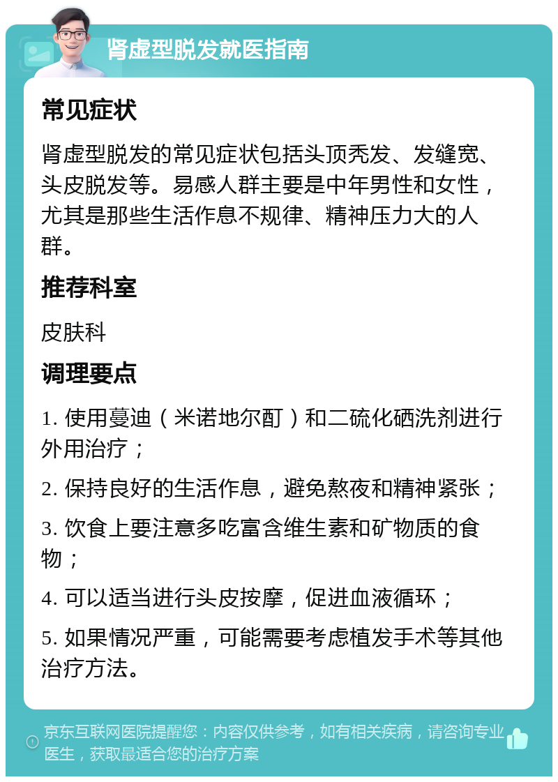 肾虚型脱发就医指南 常见症状 肾虚型脱发的常见症状包括头顶秃发、发缝宽、头皮脱发等。易感人群主要是中年男性和女性，尤其是那些生活作息不规律、精神压力大的人群。 推荐科室 皮肤科 调理要点 1. 使用蔓迪（米诺地尔酊）和二硫化硒洗剂进行外用治疗； 2. 保持良好的生活作息，避免熬夜和精神紧张； 3. 饮食上要注意多吃富含维生素和矿物质的食物； 4. 可以适当进行头皮按摩，促进血液循环； 5. 如果情况严重，可能需要考虑植发手术等其他治疗方法。