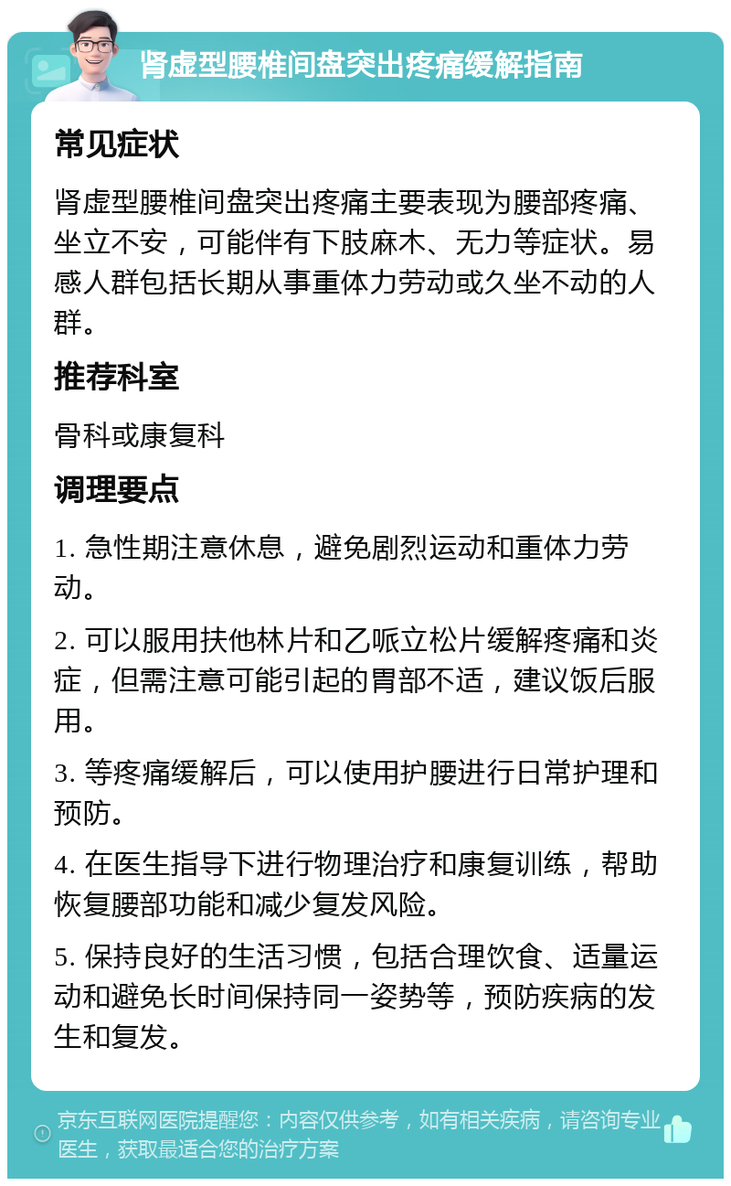 肾虚型腰椎间盘突出疼痛缓解指南 常见症状 肾虚型腰椎间盘突出疼痛主要表现为腰部疼痛、坐立不安，可能伴有下肢麻木、无力等症状。易感人群包括长期从事重体力劳动或久坐不动的人群。 推荐科室 骨科或康复科 调理要点 1. 急性期注意休息，避免剧烈运动和重体力劳动。 2. 可以服用扶他林片和乙哌立松片缓解疼痛和炎症，但需注意可能引起的胃部不适，建议饭后服用。 3. 等疼痛缓解后，可以使用护腰进行日常护理和预防。 4. 在医生指导下进行物理治疗和康复训练，帮助恢复腰部功能和减少复发风险。 5. 保持良好的生活习惯，包括合理饮食、适量运动和避免长时间保持同一姿势等，预防疾病的发生和复发。