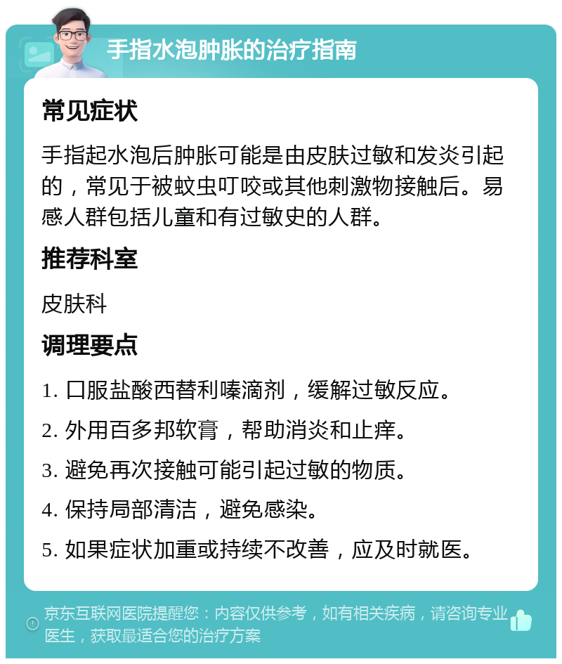 手指水泡肿胀的治疗指南 常见症状 手指起水泡后肿胀可能是由皮肤过敏和发炎引起的，常见于被蚊虫叮咬或其他刺激物接触后。易感人群包括儿童和有过敏史的人群。 推荐科室 皮肤科 调理要点 1. 口服盐酸西替利嗪滴剂，缓解过敏反应。 2. 外用百多邦软膏，帮助消炎和止痒。 3. 避免再次接触可能引起过敏的物质。 4. 保持局部清洁，避免感染。 5. 如果症状加重或持续不改善，应及时就医。