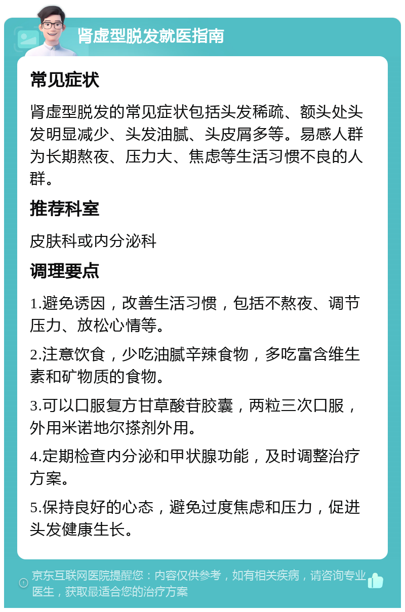 肾虚型脱发就医指南 常见症状 肾虚型脱发的常见症状包括头发稀疏、额头处头发明显减少、头发油腻、头皮屑多等。易感人群为长期熬夜、压力大、焦虑等生活习惯不良的人群。 推荐科室 皮肤科或内分泌科 调理要点 1.避免诱因，改善生活习惯，包括不熬夜、调节压力、放松心情等。 2.注意饮食，少吃油腻辛辣食物，多吃富含维生素和矿物质的食物。 3.可以口服复方甘草酸苷胶囊，两粒三次口服，外用米诺地尔搽剂外用。 4.定期检查内分泌和甲状腺功能，及时调整治疗方案。 5.保持良好的心态，避免过度焦虑和压力，促进头发健康生长。