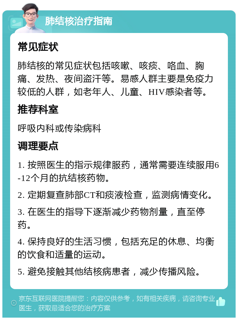 肺结核治疗指南 常见症状 肺结核的常见症状包括咳嗽、咳痰、咯血、胸痛、发热、夜间盗汗等。易感人群主要是免疫力较低的人群，如老年人、儿童、HIV感染者等。 推荐科室 呼吸内科或传染病科 调理要点 1. 按照医生的指示规律服药，通常需要连续服用6-12个月的抗结核药物。 2. 定期复查肺部CT和痰液检查，监测病情变化。 3. 在医生的指导下逐渐减少药物剂量，直至停药。 4. 保持良好的生活习惯，包括充足的休息、均衡的饮食和适量的运动。 5. 避免接触其他结核病患者，减少传播风险。