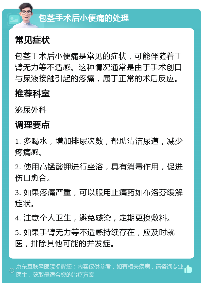 包茎手术后小便痛的处理 常见症状 包茎手术后小便痛是常见的症状，可能伴随着手臂无力等不适感。这种情况通常是由于手术创口与尿液接触引起的疼痛，属于正常的术后反应。 推荐科室 泌尿外科 调理要点 1. 多喝水，增加排尿次数，帮助清洁尿道，减少疼痛感。 2. 使用高锰酸钾进行坐浴，具有消毒作用，促进伤口愈合。 3. 如果疼痛严重，可以服用止痛药如布洛芬缓解症状。 4. 注意个人卫生，避免感染，定期更换敷料。 5. 如果手臂无力等不适感持续存在，应及时就医，排除其他可能的并发症。