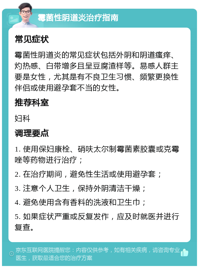 霉菌性阴道炎治疗指南 常见症状 霉菌性阴道炎的常见症状包括外阴和阴道瘙痒、灼热感、白带增多且呈豆腐渣样等。易感人群主要是女性，尤其是有不良卫生习惯、频繁更换性伴侣或使用避孕套不当的女性。 推荐科室 妇科 调理要点 1. 使用保妇康栓、硝呋太尔制霉菌素胶囊或克霉唑等药物进行治疗； 2. 在治疗期间，避免性生活或使用避孕套； 3. 注意个人卫生，保持外阴清洁干燥； 4. 避免使用含有香料的洗液和卫生巾； 5. 如果症状严重或反复发作，应及时就医并进行复查。