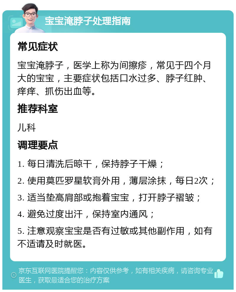 宝宝淹脖子处理指南 常见症状 宝宝淹脖子，医学上称为间擦疹，常见于四个月大的宝宝，主要症状包括口水过多、脖子红肿、痒痒、抓伤出血等。 推荐科室 儿科 调理要点 1. 每日清洗后晾干，保持脖子干燥； 2. 使用莫匹罗星软膏外用，薄层涂抹，每日2次； 3. 适当垫高肩部或抱着宝宝，打开脖子褶皱； 4. 避免过度出汗，保持室内通风； 5. 注意观察宝宝是否有过敏或其他副作用，如有不适请及时就医。