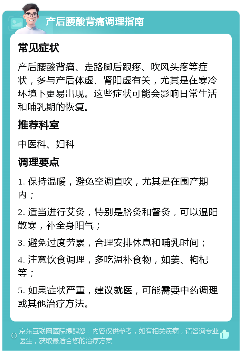 产后腰酸背痛调理指南 常见症状 产后腰酸背痛、走路脚后跟疼、吹风头疼等症状，多与产后体虚、肾阳虚有关，尤其是在寒冷环境下更易出现。这些症状可能会影响日常生活和哺乳期的恢复。 推荐科室 中医科、妇科 调理要点 1. 保持温暖，避免空调直吹，尤其是在围产期内； 2. 适当进行艾灸，特别是脐灸和督灸，可以温阳散寒，补全身阳气； 3. 避免过度劳累，合理安排休息和哺乳时间； 4. 注意饮食调理，多吃温补食物，如姜、枸杞等； 5. 如果症状严重，建议就医，可能需要中药调理或其他治疗方法。