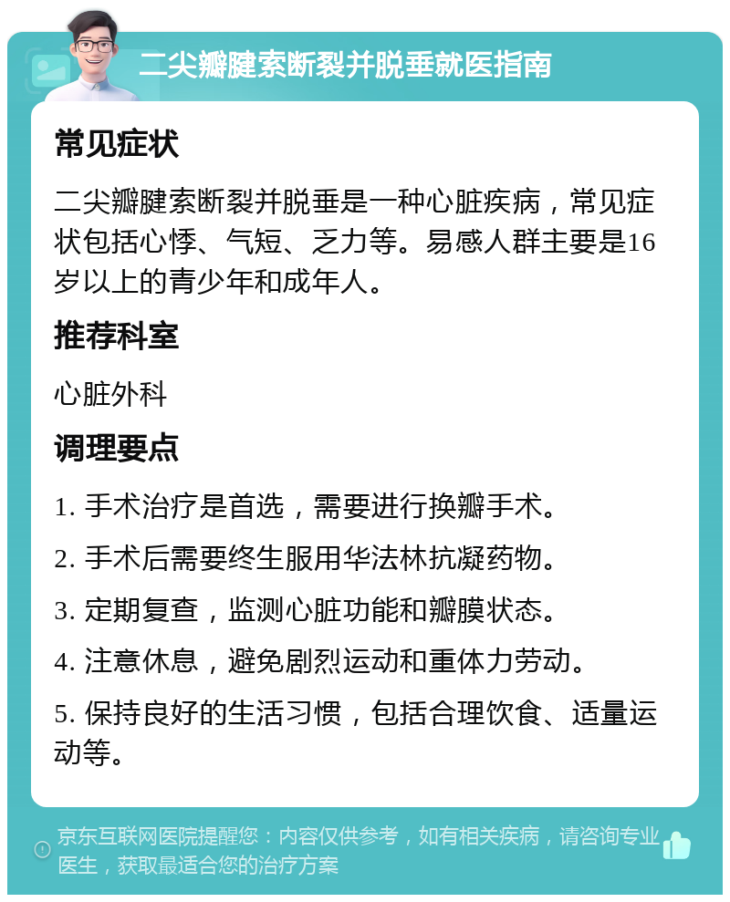 二尖瓣腱索断裂并脱垂就医指南 常见症状 二尖瓣腱索断裂并脱垂是一种心脏疾病，常见症状包括心悸、气短、乏力等。易感人群主要是16岁以上的青少年和成年人。 推荐科室 心脏外科 调理要点 1. 手术治疗是首选，需要进行换瓣手术。 2. 手术后需要终生服用华法林抗凝药物。 3. 定期复查，监测心脏功能和瓣膜状态。 4. 注意休息，避免剧烈运动和重体力劳动。 5. 保持良好的生活习惯，包括合理饮食、适量运动等。