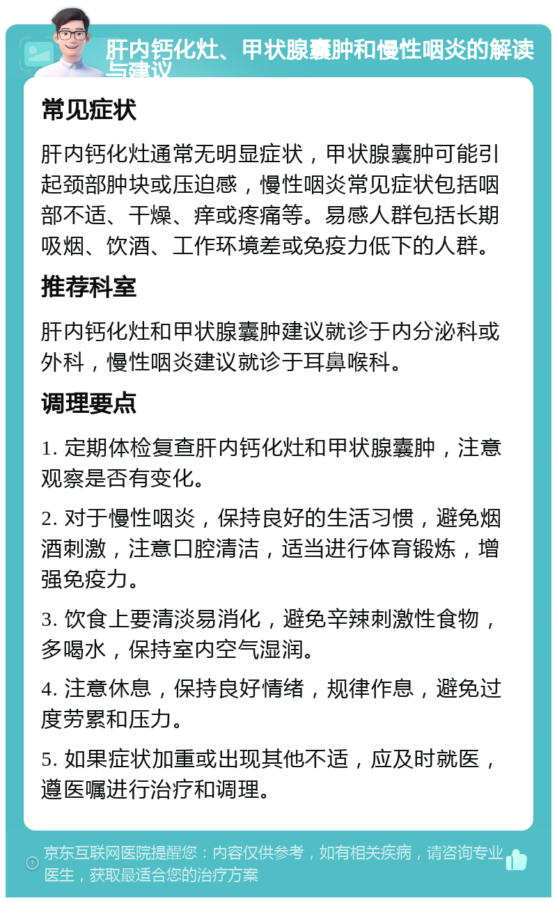 肝内钙化灶、甲状腺囊肿和慢性咽炎的解读与建议 常见症状 肝内钙化灶通常无明显症状，甲状腺囊肿可能引起颈部肿块或压迫感，慢性咽炎常见症状包括咽部不适、干燥、痒或疼痛等。易感人群包括长期吸烟、饮酒、工作环境差或免疫力低下的人群。 推荐科室 肝内钙化灶和甲状腺囊肿建议就诊于内分泌科或外科，慢性咽炎建议就诊于耳鼻喉科。 调理要点 1. 定期体检复查肝内钙化灶和甲状腺囊肿，注意观察是否有变化。 2. 对于慢性咽炎，保持良好的生活习惯，避免烟酒刺激，注意口腔清洁，适当进行体育锻炼，增强免疫力。 3. 饮食上要清淡易消化，避免辛辣刺激性食物，多喝水，保持室内空气湿润。 4. 注意休息，保持良好情绪，规律作息，避免过度劳累和压力。 5. 如果症状加重或出现其他不适，应及时就医，遵医嘱进行治疗和调理。