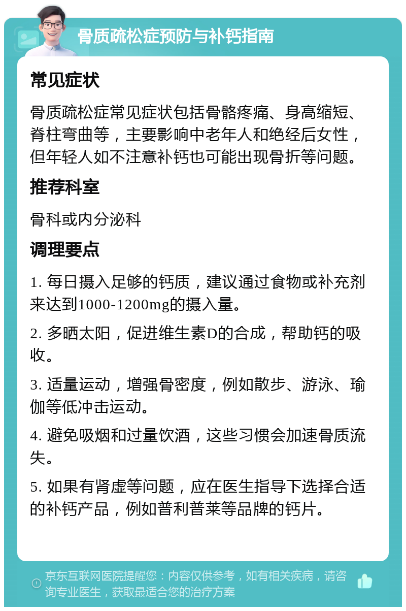 骨质疏松症预防与补钙指南 常见症状 骨质疏松症常见症状包括骨骼疼痛、身高缩短、脊柱弯曲等，主要影响中老年人和绝经后女性，但年轻人如不注意补钙也可能出现骨折等问题。 推荐科室 骨科或内分泌科 调理要点 1. 每日摄入足够的钙质，建议通过食物或补充剂来达到1000-1200mg的摄入量。 2. 多晒太阳，促进维生素D的合成，帮助钙的吸收。 3. 适量运动，增强骨密度，例如散步、游泳、瑜伽等低冲击运动。 4. 避免吸烟和过量饮酒，这些习惯会加速骨质流失。 5. 如果有肾虚等问题，应在医生指导下选择合适的补钙产品，例如普利普莱等品牌的钙片。