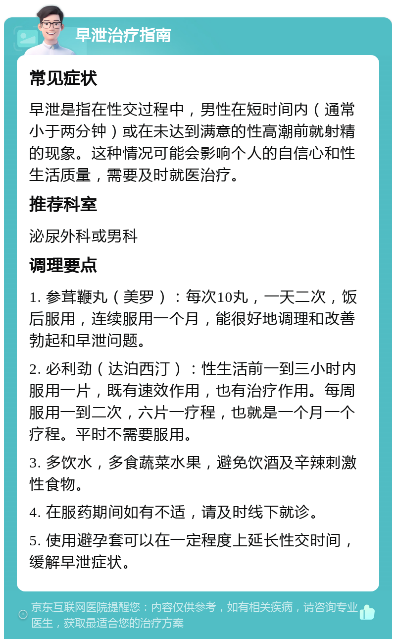 早泄治疗指南 常见症状 早泄是指在性交过程中，男性在短时间内（通常小于两分钟）或在未达到满意的性高潮前就射精的现象。这种情况可能会影响个人的自信心和性生活质量，需要及时就医治疗。 推荐科室 泌尿外科或男科 调理要点 1. 参茸鞭丸（美罗）：每次10丸，一天二次，饭后服用，连续服用一个月，能很好地调理和改善勃起和早泄问题。 2. 必利劲（达泊西汀）：性生活前一到三小时内服用一片，既有速效作用，也有治疗作用。每周服用一到二次，六片一疗程，也就是一个月一个疗程。平时不需要服用。 3. 多饮水，多食蔬菜水果，避免饮酒及辛辣刺激性食物。 4. 在服药期间如有不适，请及时线下就诊。 5. 使用避孕套可以在一定程度上延长性交时间，缓解早泄症状。