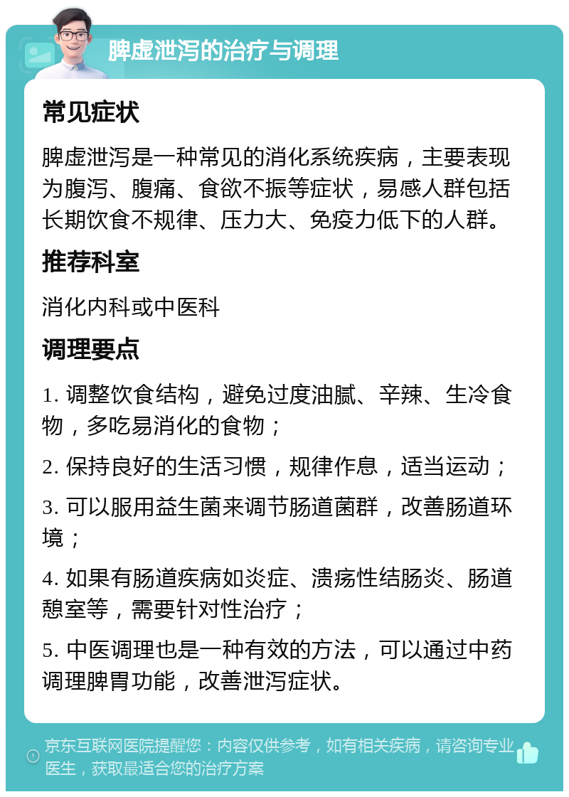 脾虚泄泻的治疗与调理 常见症状 脾虚泄泻是一种常见的消化系统疾病，主要表现为腹泻、腹痛、食欲不振等症状，易感人群包括长期饮食不规律、压力大、免疫力低下的人群。 推荐科室 消化内科或中医科 调理要点 1. 调整饮食结构，避免过度油腻、辛辣、生冷食物，多吃易消化的食物； 2. 保持良好的生活习惯，规律作息，适当运动； 3. 可以服用益生菌来调节肠道菌群，改善肠道环境； 4. 如果有肠道疾病如炎症、溃疡性结肠炎、肠道憩室等，需要针对性治疗； 5. 中医调理也是一种有效的方法，可以通过中药调理脾胃功能，改善泄泻症状。