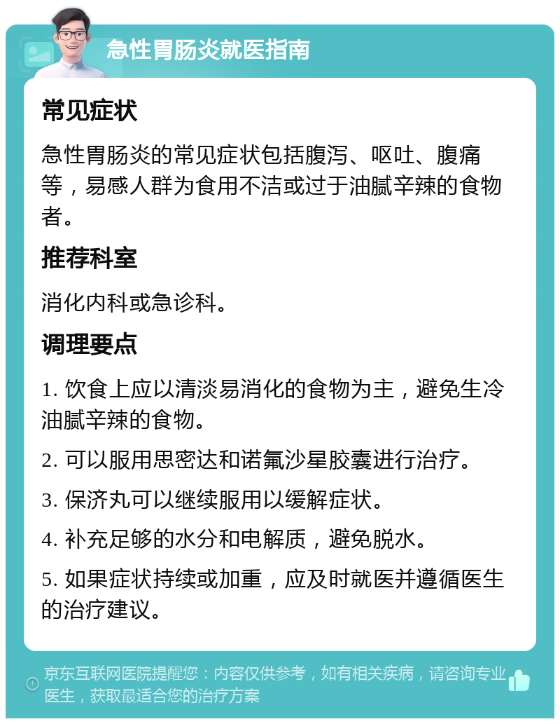 急性胃肠炎就医指南 常见症状 急性胃肠炎的常见症状包括腹泻、呕吐、腹痛等，易感人群为食用不洁或过于油腻辛辣的食物者。 推荐科室 消化内科或急诊科。 调理要点 1. 饮食上应以清淡易消化的食物为主，避免生冷油腻辛辣的食物。 2. 可以服用思密达和诺氟沙星胶囊进行治疗。 3. 保济丸可以继续服用以缓解症状。 4. 补充足够的水分和电解质，避免脱水。 5. 如果症状持续或加重，应及时就医并遵循医生的治疗建议。